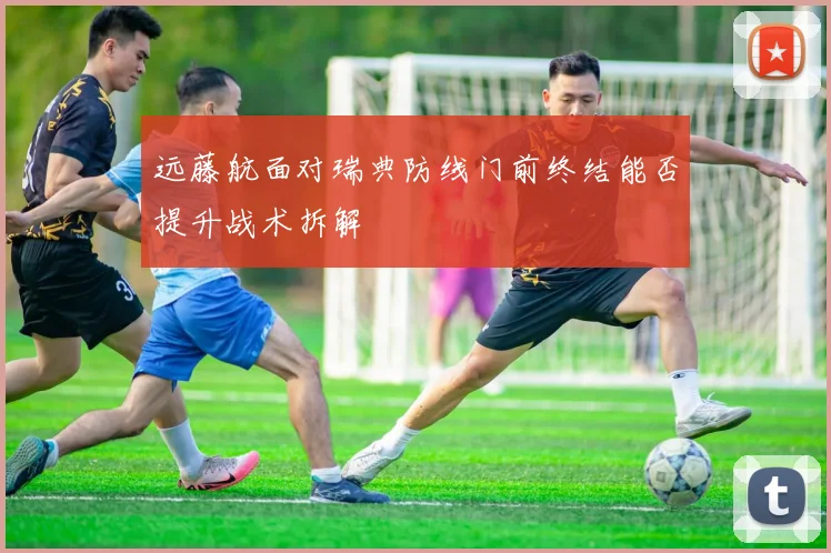 远藤航面对瑞典防线门前终结能否提升战术拆解
