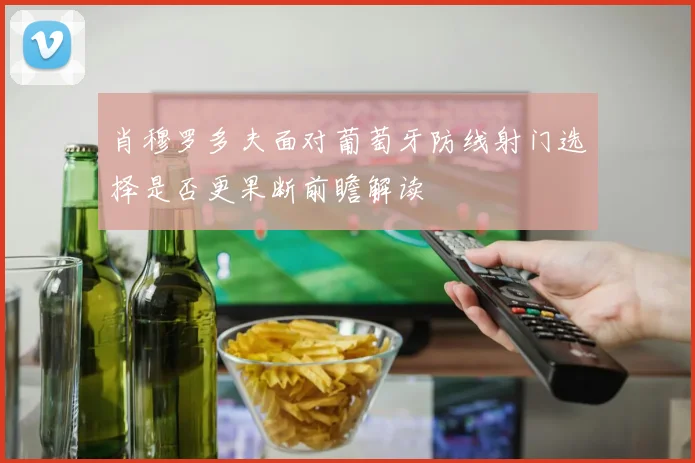 肖穆罗多夫面对葡萄牙防线射门选择是否更果断前瞻解读