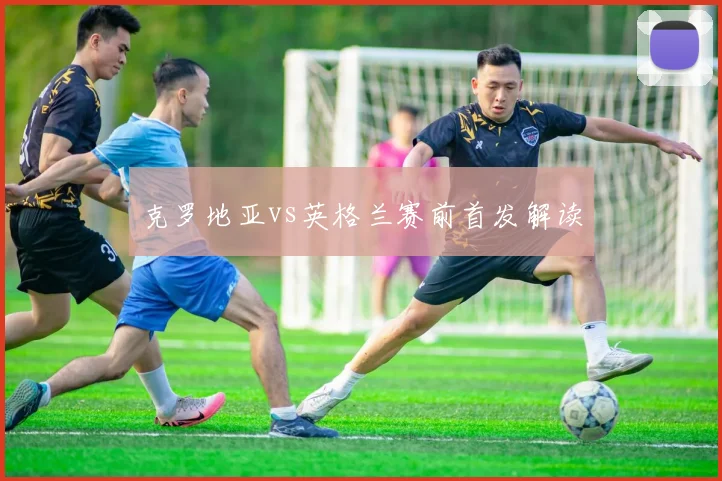 克罗地亚vs英格兰赛前首发解读