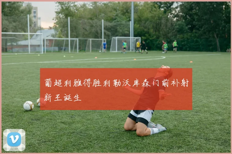 葡超利雅得胜利勒沃库森门前补射新王诞生