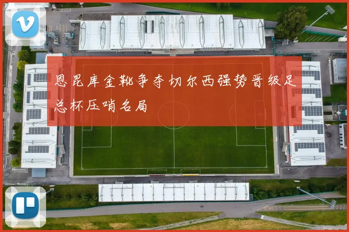 恩昆库金靴争夺切尔西强势晋级足总杯压哨名局
