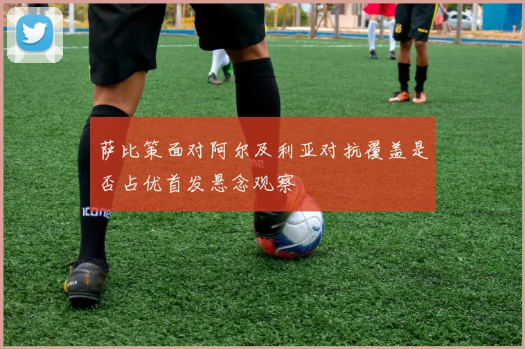 萨比策面对阿尔及利亚对抗覆盖是否占优首发悬念观察