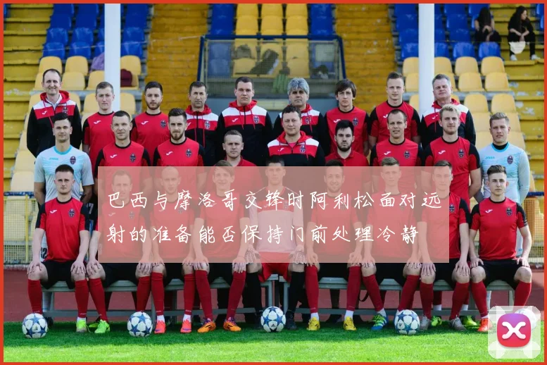 巴西与摩洛哥交锋时阿利松面对远射的准备能否保持门前处理冷静