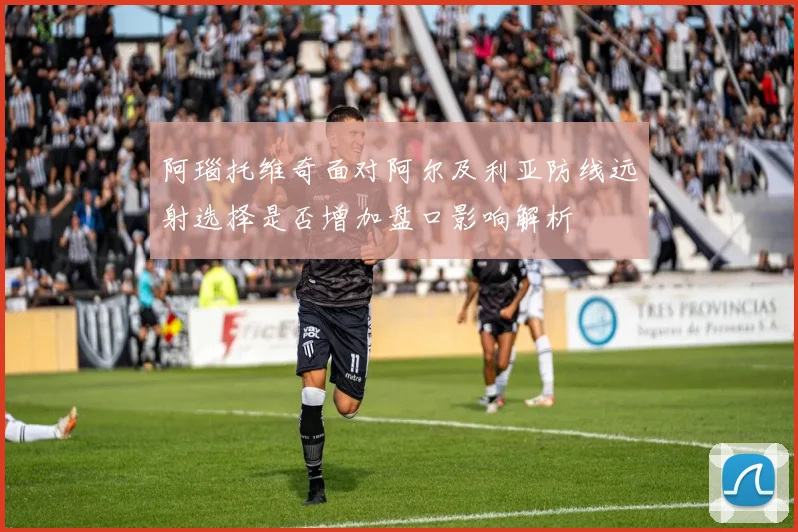 阿瑙托维奇面对阿尔及利亚防线远射选择是否增加盘口影响解析