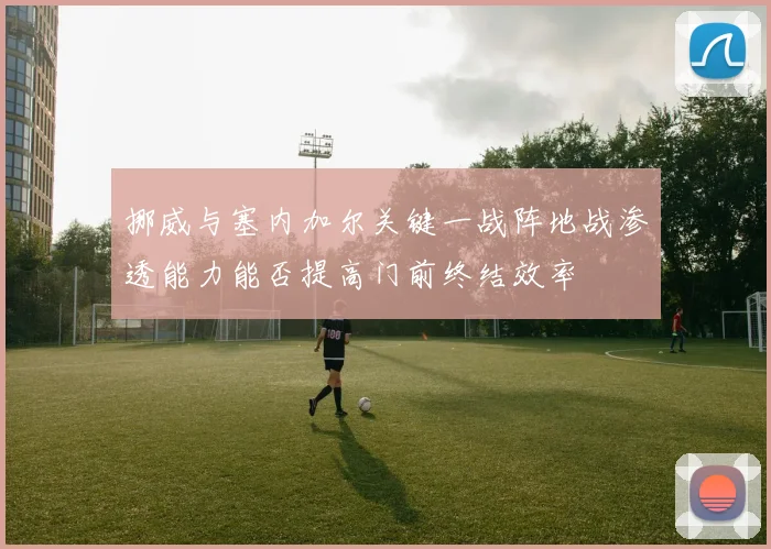 挪威与塞内加尔关键一战阵地战渗透能力能否提高门前终结效率