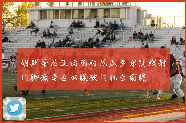 胡斯蒂尼亚诺面对厄瓜多尔防线射门脚感是否回暖破门机会前瞻