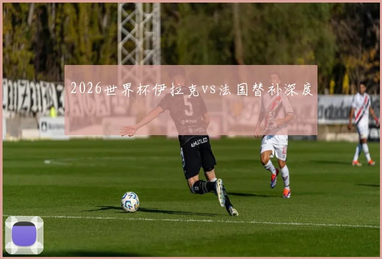 2026世界杯伊拉克vs法国替补深度