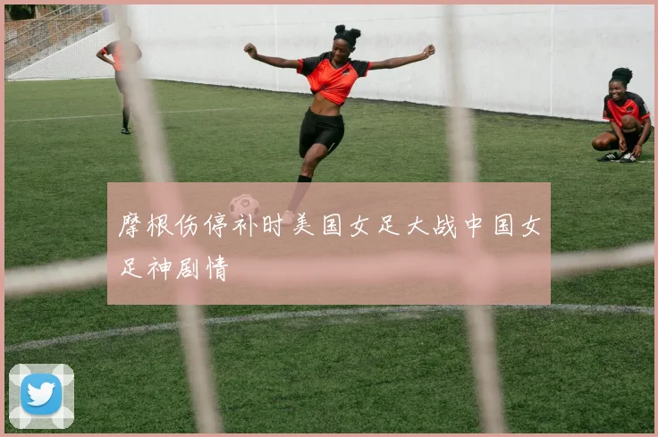 摩根伤停补时美国女足大战中国女足神剧情