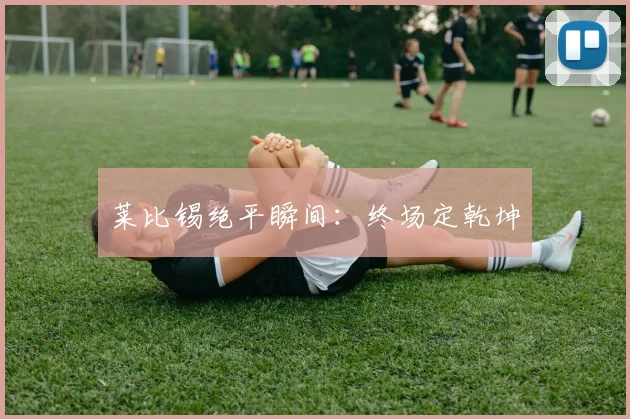 莱比锡绝平瞬间：终场定乾坤