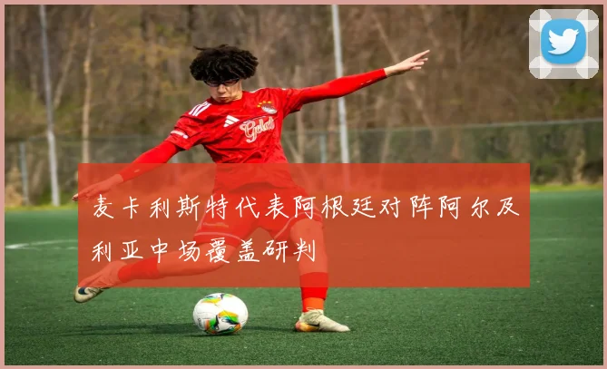 麦卡利斯特代表阿根廷对阵阿尔及利亚中场覆盖研判