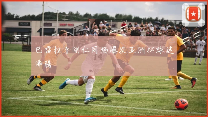 巴雷拉李刚仁同场爆发亚洲杯球迷沸腾