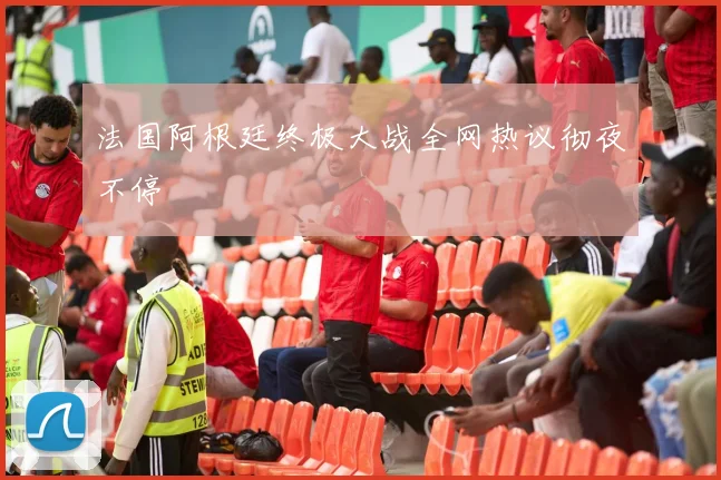 法国阿根廷终极大战全网热议彻夜不停
