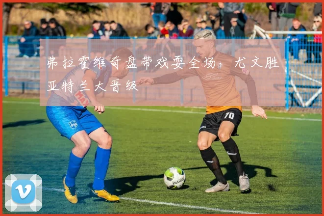 弗拉霍维奇盘带戏耍全场，尤文胜亚特兰大晋级