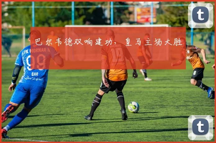 巴尔韦德双响建功，皇马主场大胜