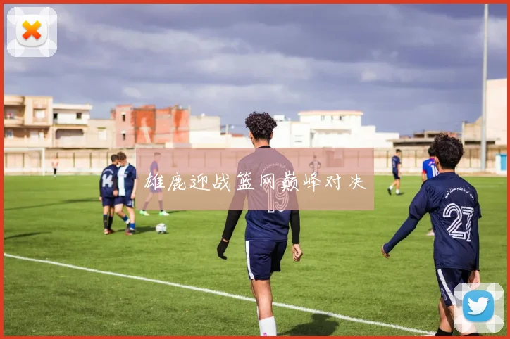 雄鹿迎战篮网巅峰对决