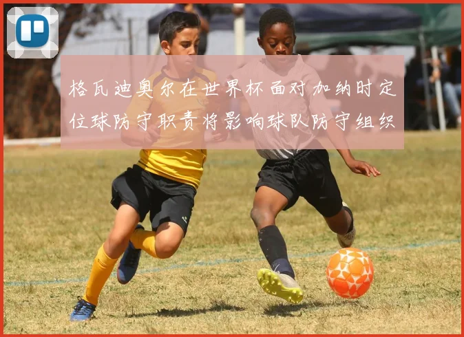 格瓦迪奥尔在世界杯面对加纳时定位球防守职责将影响球队防守组织