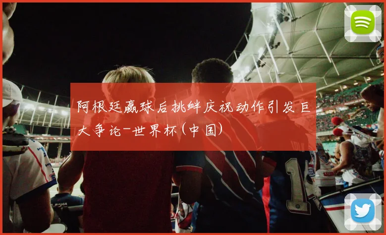 阿根廷赢球后挑衅庆祝动作引发巨大争论-世界杯(中国)