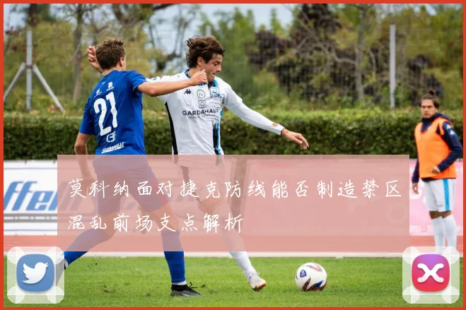 莫科纳面对捷克防线能否制造禁区混乱前场支点解析