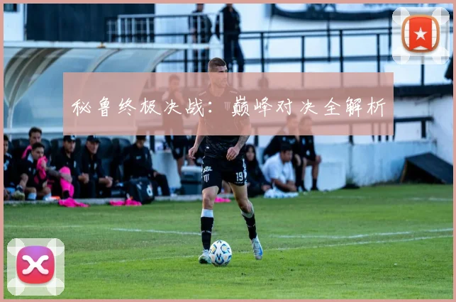 秘鲁终极决战：巅峰对决全解析