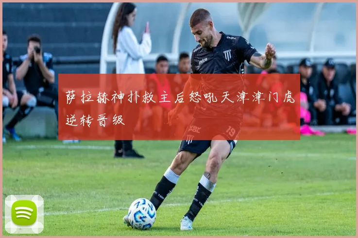 萨拉赫神扑救主后怒吼天津津门虎逆转晋级