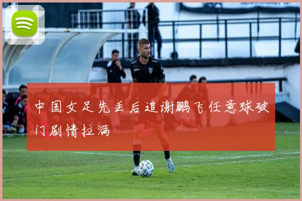 中国女足先丢后追谢鹏飞任意球破门剧情拉满