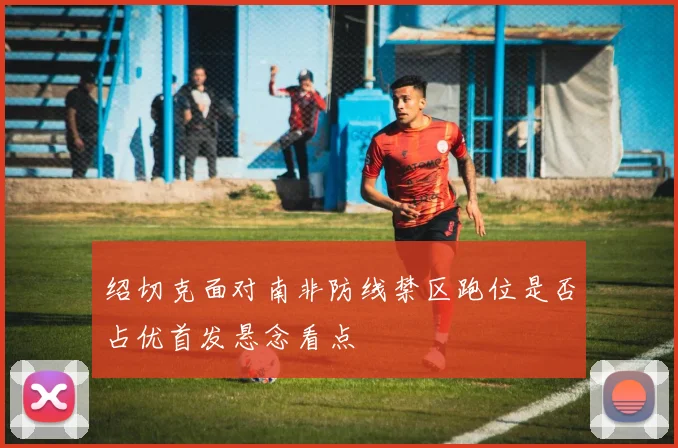 绍切克面对南非防线禁区跑位是否占优首发悬念看点