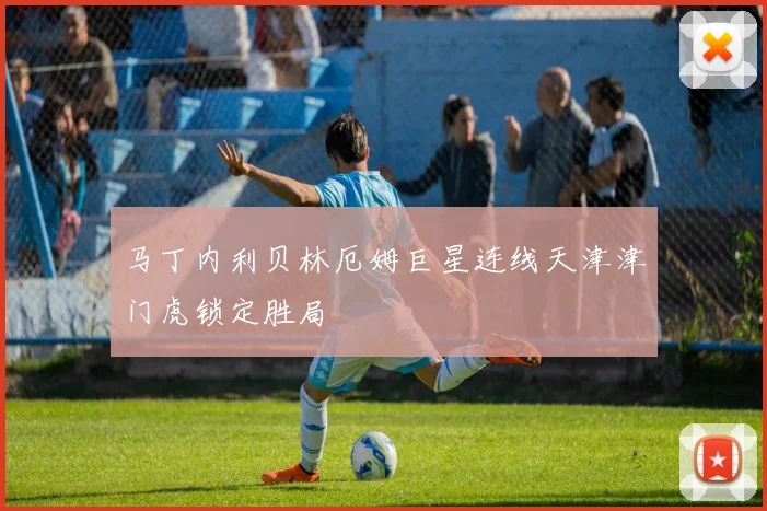 马丁内利贝林厄姆巨星连线天津津门虎锁定胜局