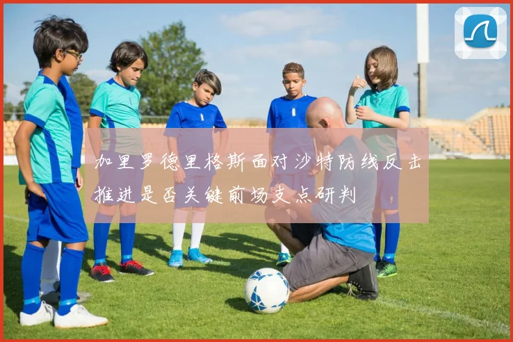 加里罗德里格斯面对沙特防线反击推进是否关键前场支点研判
