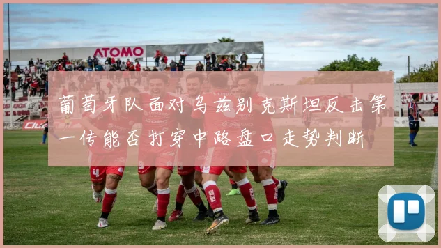 葡萄牙队面对乌兹别克斯坦反击第一传能否打穿中路盘口走势判断