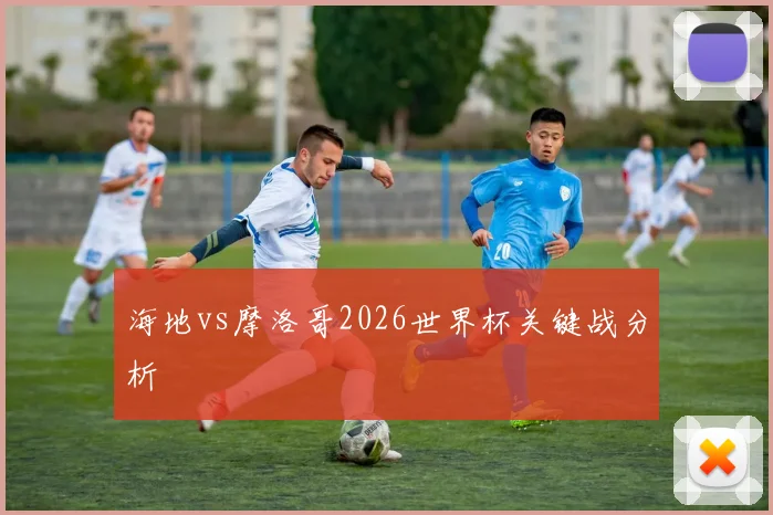 海地vs摩洛哥2026世界杯关键战分析