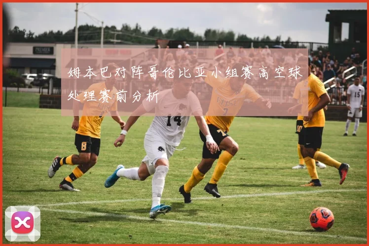 姆本巴对阵哥伦比亚小组赛高空球处理赛前分析