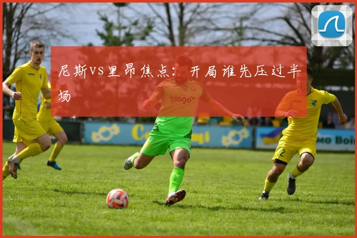 尼斯vs里昂焦点：开局谁先压过半场