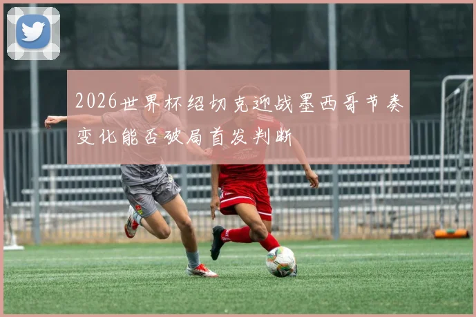 2026世界杯绍切克迎战墨西哥节奏变化能否破局首发判断