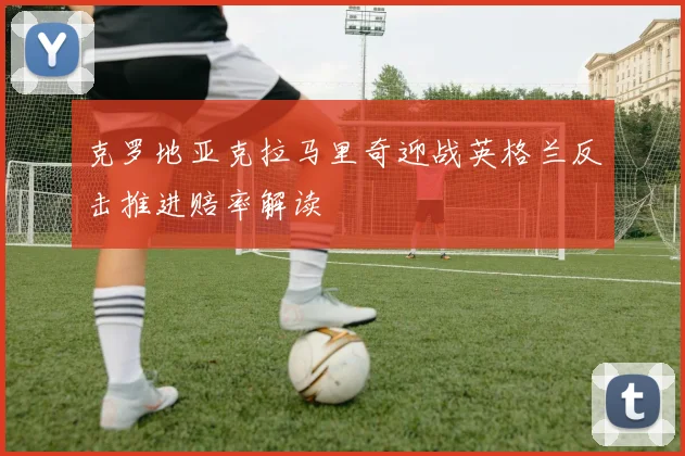 克罗地亚克拉马里奇迎战英格兰反击推进赔率解读