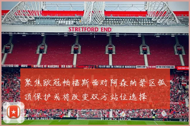 聚焦欧冠帕福斯面对阿森纳禁区弧顶保护或将改变双方站位选择