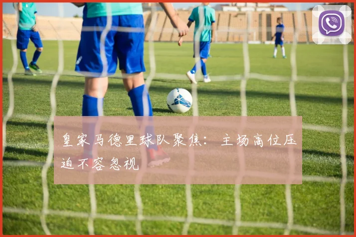 皇家马德里球队聚焦：主场高位压迫不容忽视