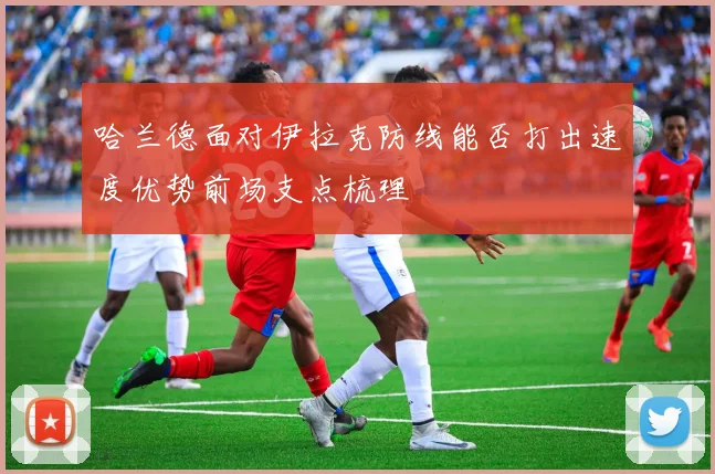 哈兰德面对伊拉克防线能否打出速度优势前场支点梳理