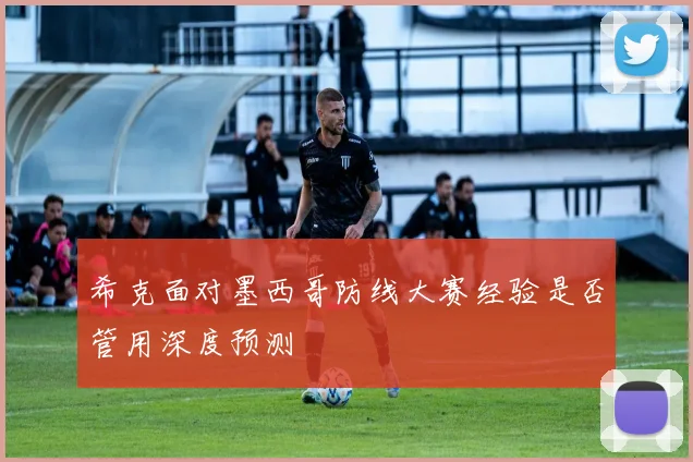 希克面对墨西哥防线大赛经验是否管用深度预测