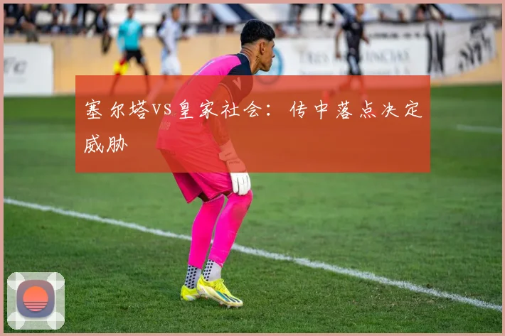 塞尔塔vs皇家社会：传中落点决定威胁