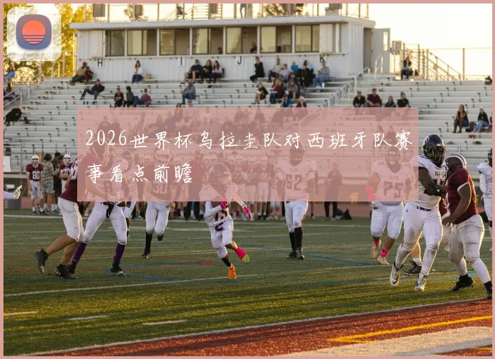 2026世界杯乌拉圭队对西班牙队赛事看点前瞻