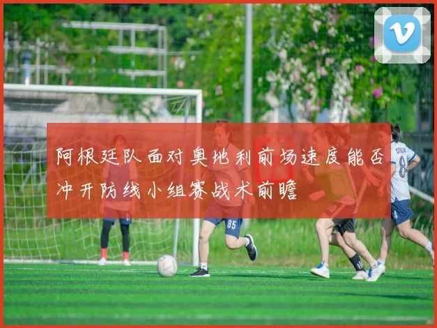阿根廷队面对奥地利前场速度能否冲开防线小组赛战术前瞻