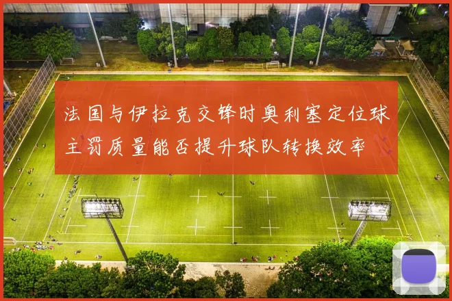 法国与伊拉克交锋时奥利塞定位球主罚质量能否提升球队转换效率